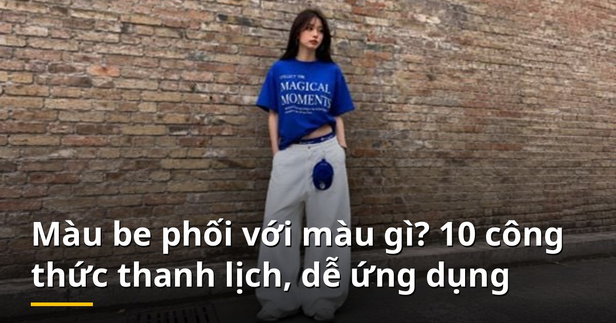 Màu be phối với màu gì? 10 công thức thanh lịch, dễ ứng dụng